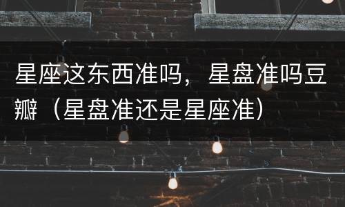 星座这东西准吗，星盘准吗豆瓣（星盘准还是星座准）