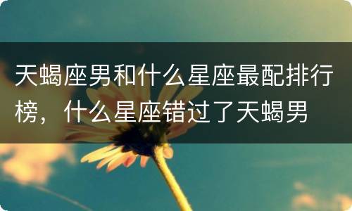 天蝎座男和什么星座最配排行榜，什么星座错过了天蝎男