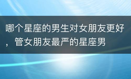 哪个星座的男生对女朋友更好，管女朋友最严的星座男