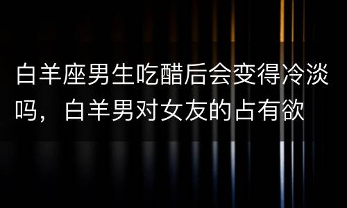 白羊座男生吃醋后会变得冷淡吗，白羊男对女友的占有欲