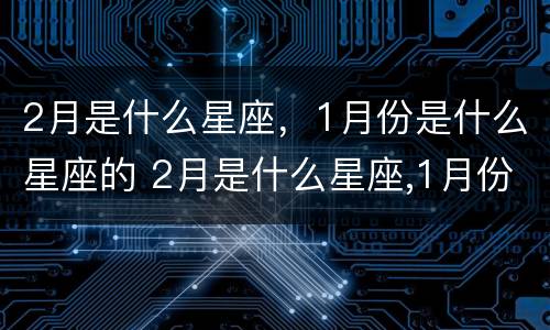 2月是什么星座，1月份是什么星座的 2月是什么星座,1月份是什么星座的人