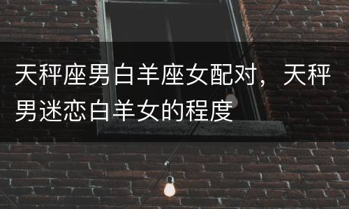 天秤座男白羊座女配对，天秤男迷恋白羊女的程度