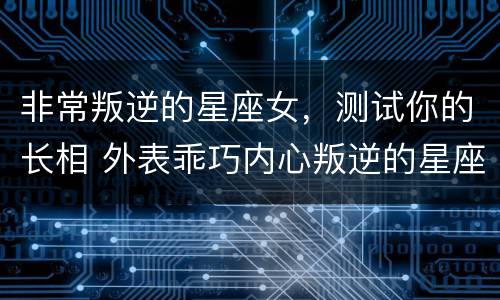 非常叛逆的星座女，测试你的长相 外表乖巧内心叛逆的星座女
