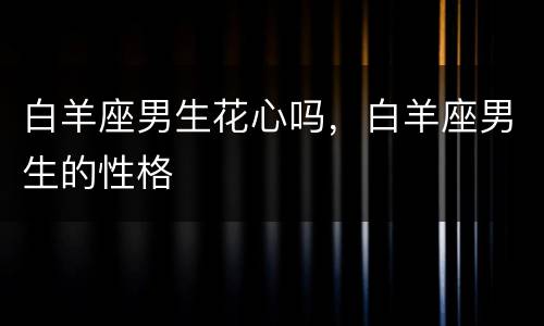白羊座男生花心吗，白羊座男生的性格