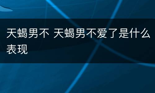 天蝎男不 天蝎男不爱了是什么表现