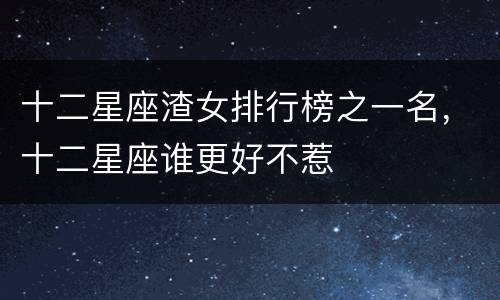 十二星座渣女排行榜之一名，十二星座谁更好不惹
