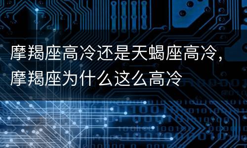 摩羯座高冷还是天蝎座高冷，摩羯座为什么这么高冷