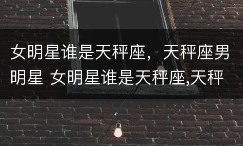 女明星谁是天秤座，天秤座男明星 女明星谁是天秤座,天秤座男明星是什么