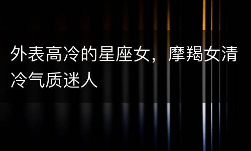 外表高冷的星座女，摩羯女清冷气质迷人