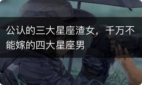 公认的三大星座渣女，千万不能嫁的四大星座男