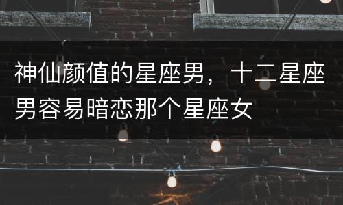 神仙颜值的星座男，十二星座男容易暗恋那个星座女