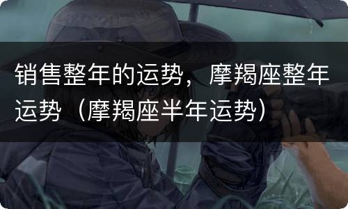 销售整年的运势，摩羯座整年运势（摩羯座半年运势）