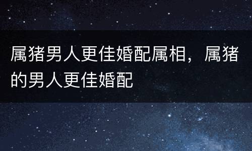 属猪男人更佳婚配属相，属猪的男人更佳婚配