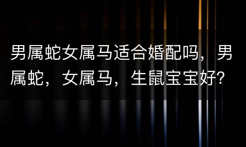 男属蛇女属马适合婚配吗，男属蛇，女属马，生鼠宝宝好？还是生牛宝宝好？