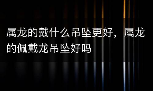 属龙的戴什么吊坠更好，属龙的佩戴龙吊坠好吗