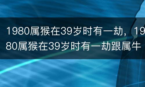 1980属猴在39岁时有一劫，1980属猴在39岁时有一劫跟属牛人做夫妻怎么样