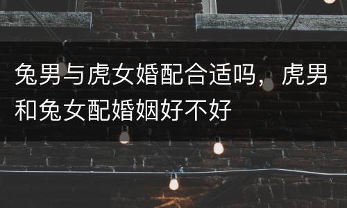 兔男与虎女婚配合适吗，虎男和兔女配婚姻好不好