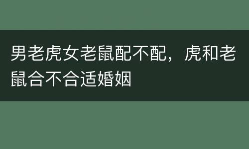 男老虎女老鼠配不配，虎和老鼠合不合适婚姻