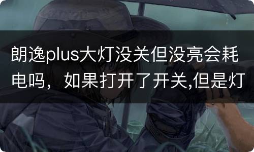 朗逸plus大灯没关但没亮会耗电吗，如果打开了开关,但是灯没亮,会耗电
