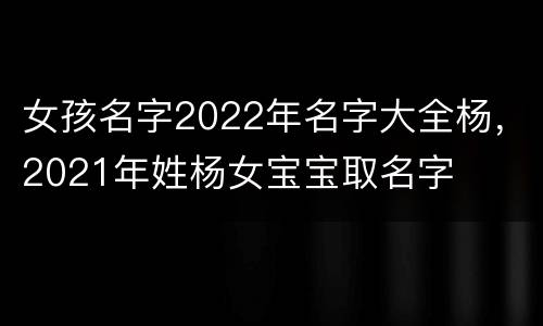 女孩名字2022年名字大全杨，2021年姓杨女宝宝取名字