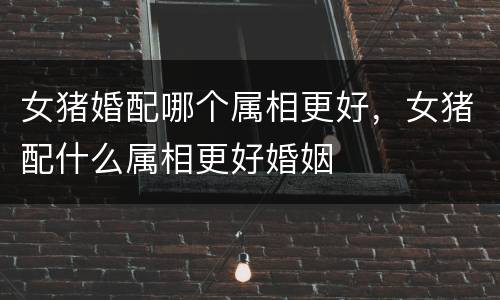 女猪婚配哪个属相更好，女猪配什么属相更好婚姻