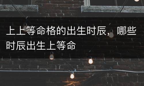 上上等命格的出生时辰，哪些时辰出生上等命