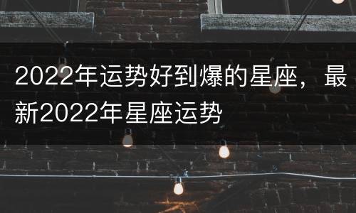 2022年运势好到爆的星座，最新2022年星座运势