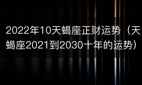 2022年10天蝎座正财运势（天蝎座2021到2030十年的运势）
