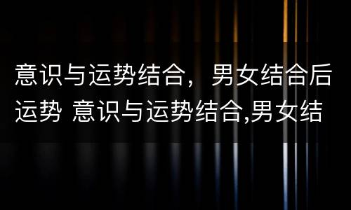 意识与运势结合，男女结合后运势 意识与运势结合,男女结合后运势怎么样