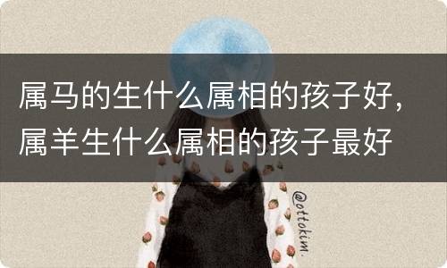 属马的生什么属相的孩子好，属羊生什么属相的孩子最好