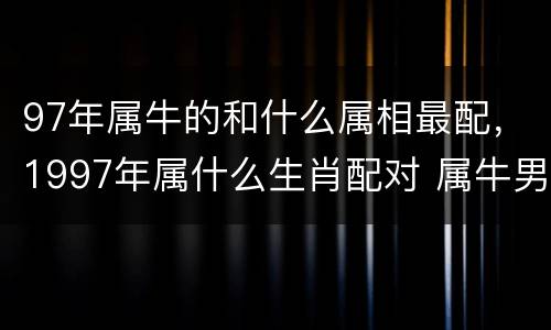 97年属牛的和什么属相最配，1997年属什么生肖配对 属牛男