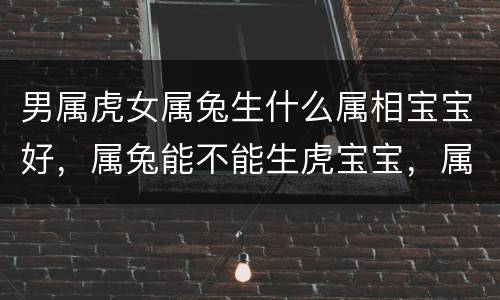 男属虎女属兔生什么属相宝宝好，属兔能不能生虎宝宝，属兔202