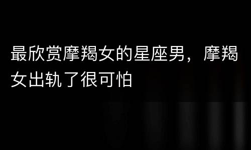 最欣赏摩羯女的星座男，摩羯女出轨了很可怕