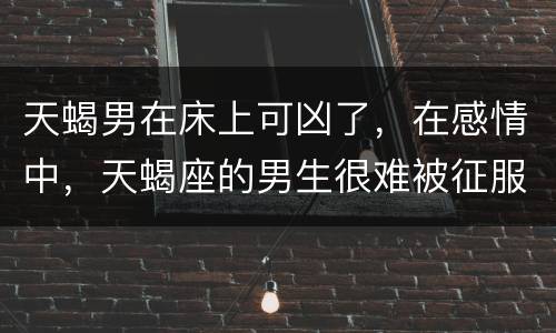天蝎男在床上可凶了，在感情中，天蝎座的男生很难被征服吗？