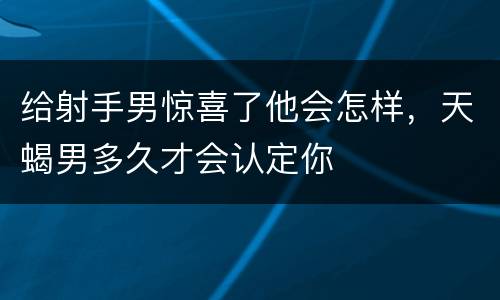 给射手男惊喜了他会怎样，天蝎男多久才会认定你