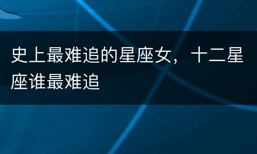 史上最难追的星座女，十二星座谁最难追