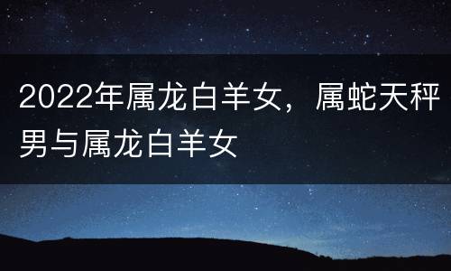 2022年属龙白羊女，属蛇天秤男与属龙白羊女