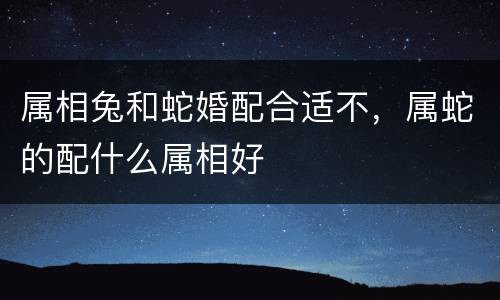 属相兔和蛇婚配合适不，属蛇的配什么属相好