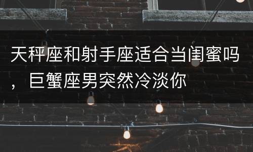 天秤座和射手座适合当闺蜜吗，巨蟹座男突然冷淡你