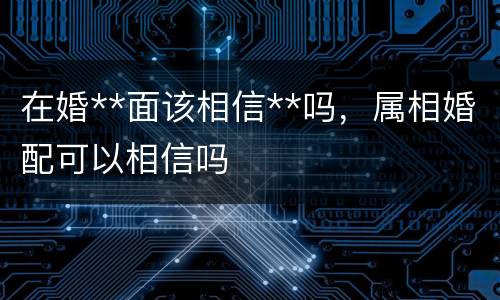 在婚**面该相信**吗，属相婚配可以相信吗