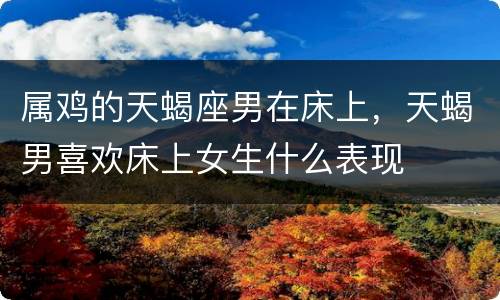 属鸡的天蝎座男在床上，天蝎男喜欢床上女生什么表现