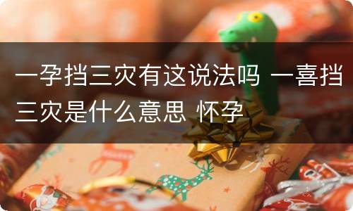 一孕挡三灾有这说法吗 一喜挡三灾是什么意思 怀孕