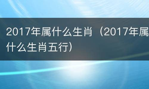 2017年属什么生肖（2017年属什么生肖五行）