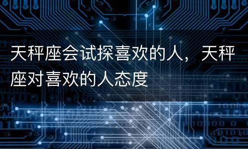 天秤座会试探喜欢的人，天秤座对喜欢的人态度