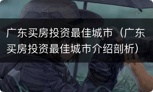 广东买房投资最佳城市（广东买房投资最佳城市介绍剖析）