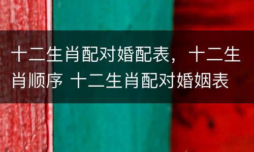 十二生肖配对婚配表，十二生肖顺序 十二生肖配对婚姻表