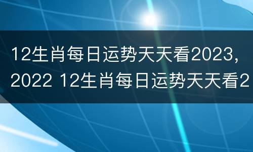 12生肖每日运势天天看2023，2022 12生肖每日运势天天看2021