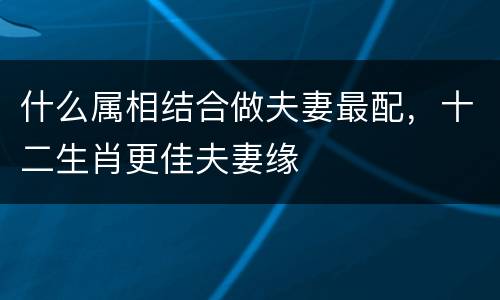 什么属相结合做夫妻最配，十二生肖更佳夫妻缘