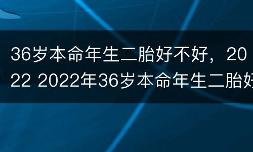 36岁本命年生二胎好不好，2022 2022年36岁本命年生二胎好不好