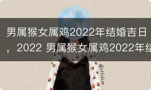 男属猴女属鸡2022年结婚吉日，2022 男属猴女属鸡2022年结婚吉日